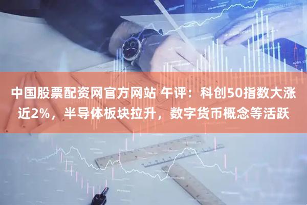 中国股票配资网官方网站 午评：科创50指数大涨近2%，半导体板块拉升，数字货币概念等活跃