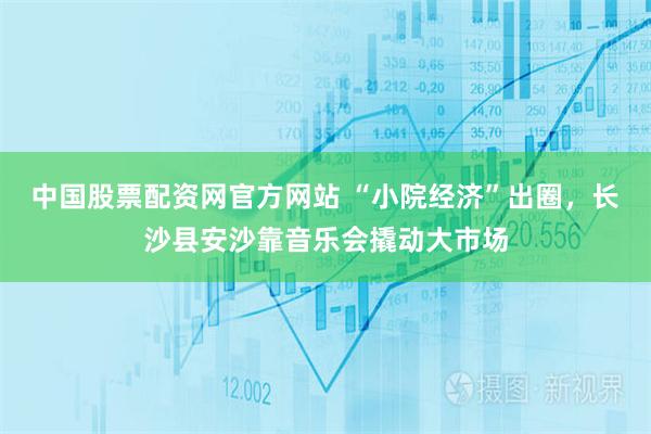 中国股票配资网官方网站 “小院经济”出圈，长沙县安沙靠音乐会撬动大市场