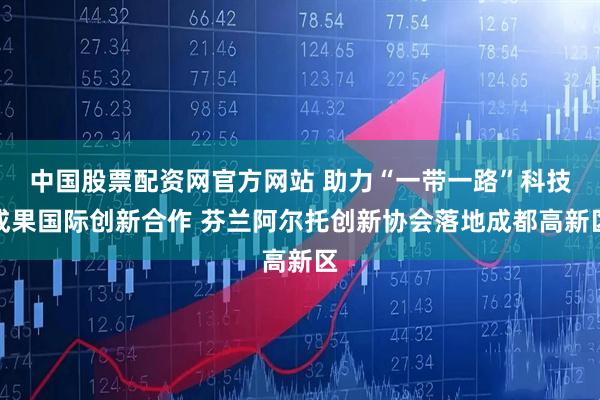 中国股票配资网官方网站 助力“一带一路”科技成果国际创新合作 芬兰阿尔托创新协会落地成都高新区