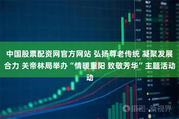 中国股票配资网官方网站 弘扬尊老传统 凝聚发展合力 关帝林局举办“情暖重阳 致敬芳华”主题活动