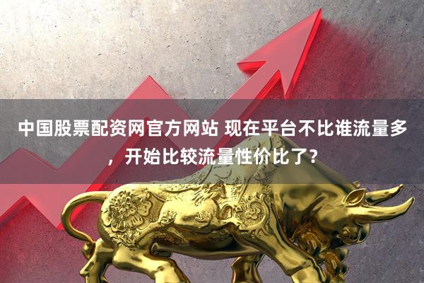 中国股票配资网官方网站 现在平台不比谁流量多，开始比较流量性价比了？