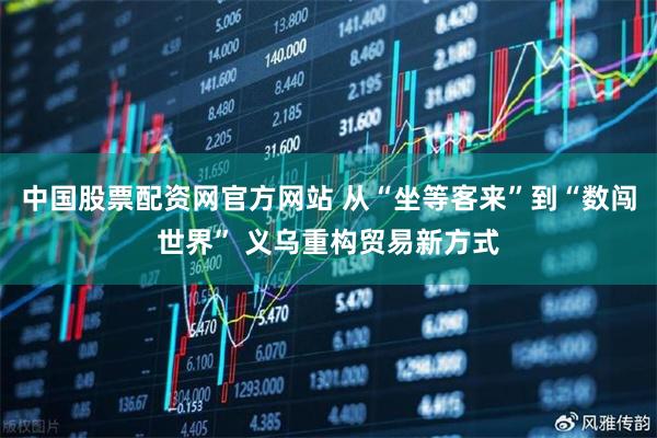 中国股票配资网官方网站 从“坐等客来”到“数闯世界” 义乌重构贸易新方式