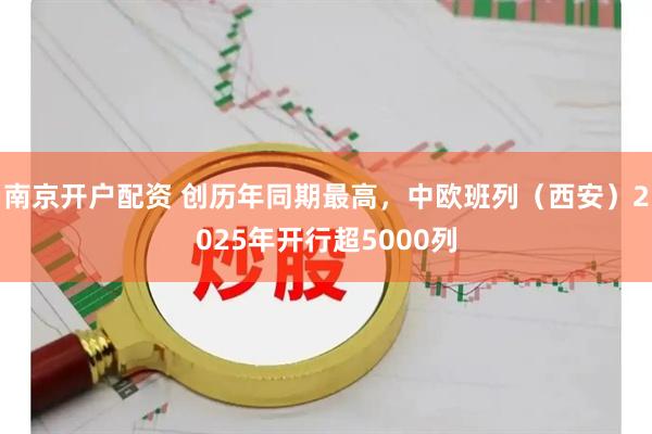 南京开户配资 创历年同期最高，中欧班列（西安）2025年开行超5000列