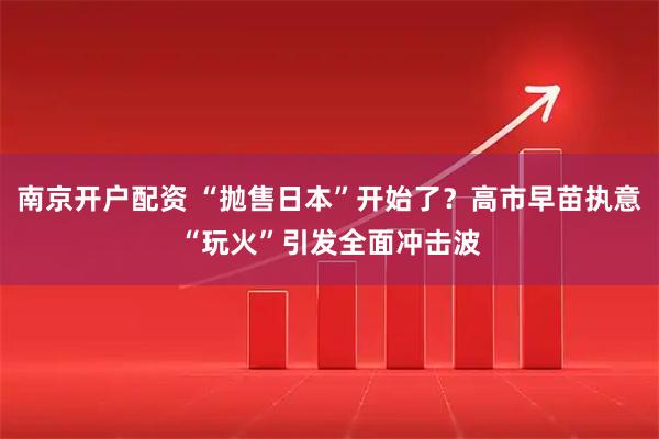 南京开户配资 “抛售日本”开始了？高市早苗执意“玩火”引发全面冲击波