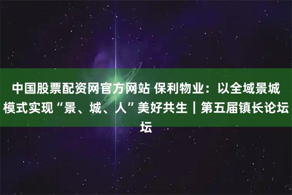 中国股票配资网官方网站 保利物业：以全域景城模式实现“景、城、人”美好共生｜第五届镇长论坛