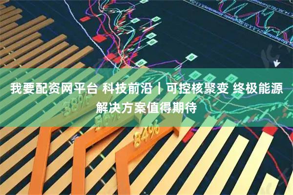 我要配资网平台 科技前沿｜可控核聚变 终极能源解决方案值得期待
