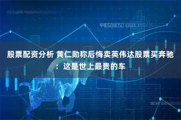 股票配资分析 黄仁勋称后悔卖英伟达股票买奔驰：这是世上最贵的车