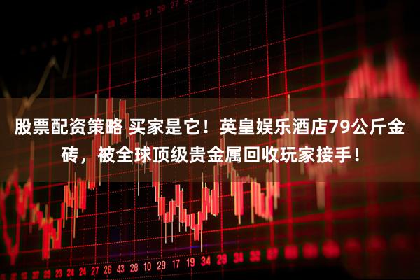 股票配资策略 买家是它！英皇娱乐酒店79公斤金砖，被全球顶级贵金属回收玩家接手！